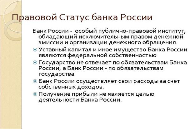 Правовой Статус банка России. Банк России - особый публично-правовой институт, обладающий исключительным правом денежной эмиссии и организации денежного обращения. Уставный капитал и иное имущество Банка России являются федеральной собственностью Государство не отвечает по обязательствам Банка России, а Банк России - по обязательствам государства Банк России осуществляет свои расходы за счет собстенных доходов.